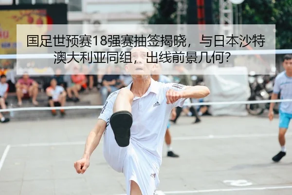 国足世预赛18强赛抽签揭晓，与日本沙特澳大利亚同组，出线前景几何？