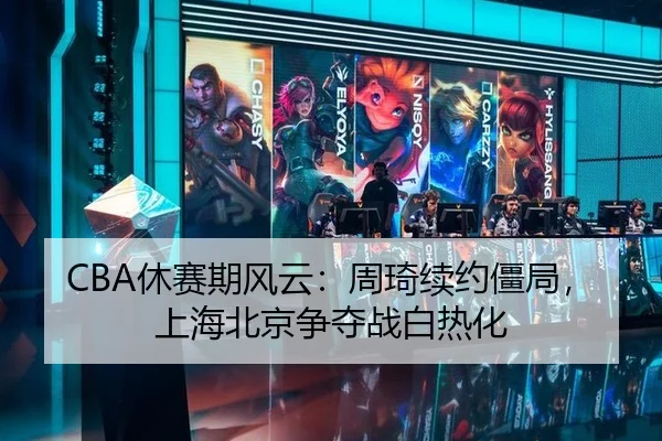 CBA休赛期风云：周琦续约僵局，上海北京争夺战白热化