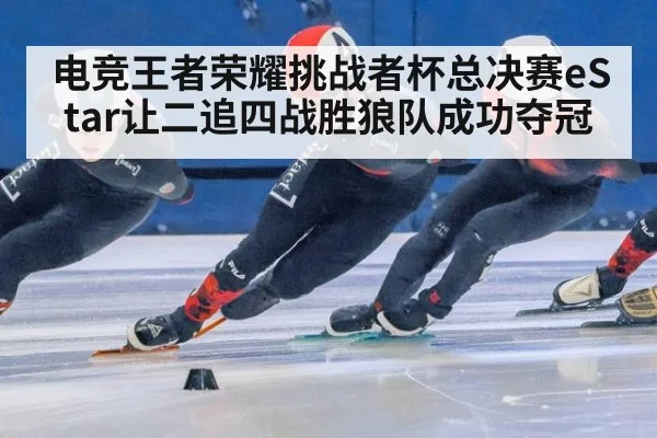 电竞王者荣耀挑战者杯总决赛eStar让二追四战胜狼队成功夺冠